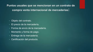 Puntos usuales que se mencionan en un contrato de
compra venta internacional de mercaderías:
• Objeto del contrato.
• El precio de la mercadería.
• Forma de envío de la mercadería.
• Momento y forma de pago.
• Entrega de la mercadería.
• Certificación del producto.
 