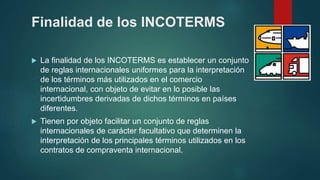 Finalidad de los INCOTERMS
 La finalidad de los INCOTERMS es establecer un conjunto
de reglas internacionales uniformes para la interpretación
de los términos más utilizados en el comercio
internacional, con objeto de evitar en lo posible las
incertidumbres derivadas de dichos términos en países
diferentes.
 Tienen por objeto facilitar un conjunto de reglas
internacionales de carácter facultativo que determinen la
interpretación de los principales términos utilizados en los
contratos de compraventa internacional.
 