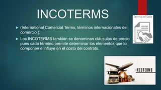 INCOTERMS
 (International Comercial Terms, términos internacionales de
comercio ).
 Los INCOTERMS también se denominan cláusulas de precio
pues cada término permite determinar los elementos que lo
componen e influye en el costo del contrato.
 