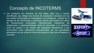 Concepto de INCOTERMS
 Los Incoterms son términos de tres letras cada uno o versión
simplificada que reflejan las normas de aceptación voluntaria por las
dos partes involucradas la compradora y la vendedora , acerca de la
entrega de las mercancías o productos. Sirven para aclarar los costos
de transacciones comerciales internacionales ,repartiendo las
obligaciones o responsabilidades entre el comprador y el vendedor,
como los gastos y los riesgos del transporte internacional y son
reconocidos como estándares internacionales por las autoridades
aduaneras y en las cortes en todos los países en caso que se llegaran a
incumplir.
 