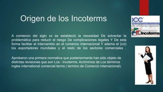 Origen de los Incoterms
A comienzo del siglo xx se estableció la necesidad De solventar la
problemática para reducir el riesgo De complicaciones legales Y De esta
forma facilitar el intercambio en el comercio internacional Y adema el (cci)
los exportadores mundiales y el resto de los sectores comerciales .
Aprobaron una primera normativa que posteriormente han sido objeto de
distintas revisiones que son Los : incoterms. Acrónimos de Los términos
ingles international comercial terms ( termino de Comercio internacional).
 