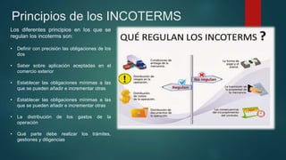 Principios de los INCOTERMS
Los diferentes principios en los que se
regulan los incoterms son:
• Definir con precisión las obligaciones de los
dos
• Saber sobre aplicación aceptadas en el
comercio exterior
• Establecer las obligaciones mínimas a las
que se pueden añadir e incrementar otras
• Establecer las obligaciones mínimas a las
que se pueden añadir e incrementar otras
• La distribución de los gastos de la
operación
• Qué parte debe realizar los trámites,
gestiones y diligencias
 