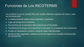 Funciones de Los INCOTERMS
Los Incoterms no son el contrato final, pero resaltan diferentes aspectos del mismo , entre
sus funciones está:
 La distribucional de capital entre el importado y exportador
 Lugar de entrega de la mercancía.
 Documentos que el exportador debe proporcionar al importador
 Transferencia de riesgos entre exportador e importador en el transporte de la mercancía.
 Facilitar la interpretación uniforme, mediante reglas internacionales
 Aportar firmeza, seguridad y certeza a la hora de negociar los contratos internacionales
de compraventa
 