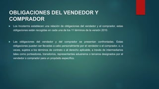  Los Incoterms establecen una relación de obligaciones del vendedor y el comprador, estas
obligaciones están recogidas en cada una de los 11 términos de la versión 2010.
 Las obligaciones del vendedor y del comprador se presentan confrontadas. Estas
obligaciones pueden ser llevadas a cabo personalmente por el vendedor o el comprador, o, a
veces, sujetos a los términos de contrato o al derecho aplicable, a través de intermediarios
tales como porteadores, transitorios, representantes aduaneros o terceros designados por el
vendedor o comprador para un propósito específico.
OBLIGACIONES DEL VENDEDOR Y
COMPRADOR
 