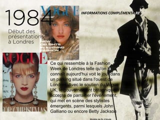 Ce qui ressemble à la Fashion
Week de Londres telle qu'on la
connaît aujourd'hui voit le jour dans
un parking situé dans l'ouest de
Londres. Avec le soutien du Vogue
UK, le gouvernement britannique a
accepté de parrainer l'événement,
qui met en scène des stylistes
émergents, parmi lesquels John
Galliano ou encore Betty Jackson
INFORMATIONS COMPLÉMENTAIRES
 