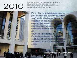 Paris : Conçu spécialement pour la
présentation des collections, le lieu
souffrait depuis des années de la
désaffection des marques, de plus
en plus désireuses d'avoir la
mainmise sur l'ambiance de son
défilé dont le décor est un élément-
clé.
New York : Les tentes du Bryant
Park attirant de plus en plus de
célébrités et son indissociable lot de
badauds, l'endroit était devenu trop
étroit.
INFORMATIONS COMPLÉMENTAIRES
 