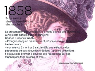 La présentation des collections de mode débute dès le milieu du
XIXe siècle dans les salons parisiens.
Charles Frederick Worth
– Français d’origine britannique et présenté comme le père de la
haute couture
– commence à montrer à sa clientèle une sélection des
patronages de ses nouvelles créations (appelée collection).
Il est aussi le premier à dévoiler ses réalisations sur des
mannequins faits de chair et d'os...
INFORMATIONS COMPLÉMENTAIRES
 