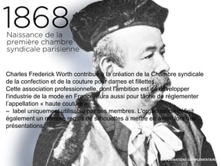 Charles Frederick Worth contribue à la création de la Chambre syndicale
de la confection et de la couture pour dames et fillettes.
Cette association professionnelle, dont l'ambition est de développer
l'industrie de la mode en France, aura aussi pour tâche de réglementer
l’appellation « haute couture »
– label uniquement utilisable par ses membres. L'organisation définit
également un nombre requis de silhouettes à mettre en avant lors des
présentations.
INFORMATIONS COMPLÉMENTAIRES
 