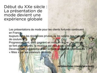 Les présentations de mode pour les clients fortunés continuent
en France,
toujours dans les résidences privées ou les salons des maisons
de couture.
Progressivement, elles gagnent en mise en scène : les décors
se font plus soignés, la musique est peu à peu introduite...
Devenant une expérience à part entière, elles sont qualifiées de
« fêtes » par les créateurs de mode
INFORMATIONS COMPLÉMENTAIRES
 