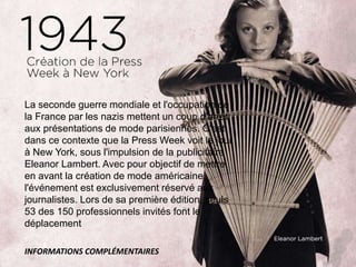 La seconde guerre mondiale et l'occupation de
la France par les nazis mettent un coup d'arrêt
aux présentations de mode parisiennes. C'est
dans ce contexte que la Press Week voit le jour
à New York, sous l'impulsion de la publicitaire
Eleanor Lambert. Avec pour objectif de mettre
en avant la création de mode américaine,
l'événement est exclusivement réservé aux
journalistes. Lors de sa première édition, seuls
53 des 150 professionnels invités font le
déplacement
INFORMATIONS COMPLÉMENTAIRES
 