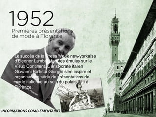 Le succès de la Press Week new-yorkaise
d'Eleonor Lambert fait des émules sur le
Vieux Continent. L’aristocrate italien
Giovanni Battista Giorgini s'en inspire et
organise une série de présentations de
mode italienne au sein du palais Pitti à
Florence.
INFORMATIONS COMPLÉMENTAIRES
 