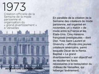 En parallèle de la création de la
Semaine des créateurs de mode
parisienne, est organisé en
novembre, un « match » de
mode entre la France et les
Etats-Unis. Cinq maisons
françaises prestigieuses – dont
Dior, Yves Saint Laurent et
Givenchy – affronte cinq jeunes
créateurs américains, parmi
lesquels Oscar de la Renta.
Baptisé « Le grand
divertissement » son objectif est
de récolter les fonds
nécessaires à la restauration du
château de Versailles, qui
héberge l’événement.
INFORMATIONS COMPLÉMENTAIRES
 