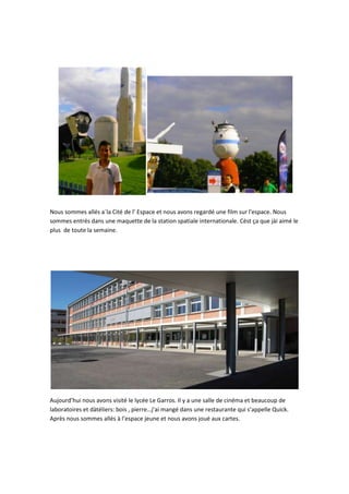 Nous sommes allés a`la Cité de l’ Espace et nous avons regardé une film sur l'espace. Nous
sommes entrés dans une maquette de la station spatiale internationale. Cèst ça que jài aimé le
plus de toute la semaine.

Aujourd’hui nous avons visité le lycée Le Garros. Il y a une salle de cinéma et beaucoup de
laboratoires et dàtéliers: bois , pierre…j’ai mangé dans une restaurante qui s’appelle Quick.
Après nous sommes allés à l’espace jeune et nous avons joué aux cartes.

 