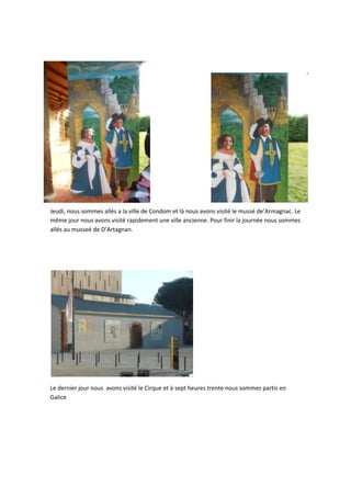 Jeudi, nous sommes allés a la ville de Condom et là nous avons visité le mussé de’Armagnac. Le
même jour nous avons visité rapidement une ville ancienne. Pour finir la journée nous sommes
allés au musseé de D’Artagnan.

Le dernier jour nous avons visité le Cirque et à sept heures trente nous sommes partis en
Galice

 
