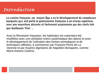 Introduction
La cuisine française ,au moyen Âge a vu le développement de somptueux
banquets qui ont porté la gastronomie française à un niveau supérieur,
avec une nourriture décorée et fortement assaisonnée par des chefs tels
que Guillaume Tirel .
Avec la Révolution française, les habitudes ont cependant été
modifiées avec une utilisation moins systématique des épices et avec
le développement de l'utilisation des herbes aromatiques et de
techniques raffinées, à commencer par François Pierre de La
Varenne et par d'autres dignitaires de Napoléon Bonaparte, comme
Marie-Antoine Carême.
 
