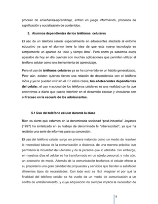 proceso de enseñanza-aprendizaje, entren en juego información, procesos de
significación y socialización de contenidos.

    5. Alumnos dependientes de los teléfonos celulares

El uso de un teléfono celular especialmente en adolecentes afectada al entorno
educativo ya que el alumno tiene la idea de que esta nueva tecnología es
simplemente un aparato de “ocio y tiempo libre”. Pero como ya sabemos estos
aparatos de hoy en día cuentan con muchas aplicaciones que permiten utilizar el
teléfono celular como una herramienta de aprendizaje.

Pero el uso de teléfonos celulares ya se ha convertido en un hábito generalizado,
Peor aún, existen quienes tienen una relación de dependencia con el teléfono
móvil y ya no pueden vivir sin él. En estos casos, los adolescentes dependientes
del celular, el uso irracional de los teléfonos celulares es una realidad con la que
convivimos a diario que puede interferir en el desarrollo escolar y vincularse con
el fracaso en la escuela de los adolescentes.




      5.1 Uso del teléfono celular durante la clase

Bien es cierto que estamos en la denominada sociedad “post-industrial” Joyanes
(1997) ha sintetizado en su trabajo de denominado la “cibersocidad”, ya que ha
recibido una serie de informes para su concreción.

El uso del teléfono celular surge en primera instancia como un medio de resolver
la necesidad básica de la comunicación a distancia, de una manera práctica que
permitiera la movilidad del utensilio y de la persona que lo utilizaba. Sin embargo,
en nuestros días el celular se ha transformado en un objeto personal, y más aún,
un accesorio de moda. Además de la comunicación telefónica el celular ofrece a
su propietario una gran cantidad de propuestas y servicios que tienden a satisfacer
diferentes tipos de necesidades. Con todo esto es fácil imaginar el por qué la
finalidad del teléfono celular se ha vuelto de un medio de comunicación a un
centro de entretenimiento, y cuya adquisición no siempre implica la necesidad de



                                                                    8
 