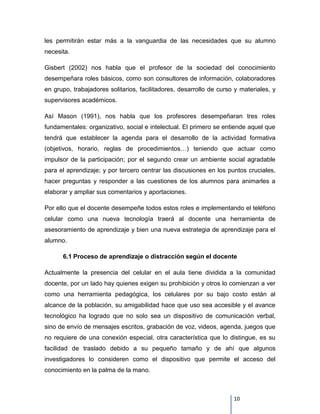 les permitirán estar más a la vanguardia de las necesidades que su alumno
necesita.

Gisbert (2002) nos habla que el profesor de la sociedad del conocimiento
desempeñara roles básicos, como son consultores de información, colaboradores
en grupo, trabajadores solitarios, facilitadores, desarrollo de curso y materiales, y
supervisores académicos.

Así Mason (1991), nos habla que los profesores desempeñaran tres roles
fundamentales: organizativo, social e intelectual. El primero se entiende aquel que
tendrá que establecer la agenda para el desarrollo de la actividad formativa
(objetivos, horario, reglas de procedimientos…) teniendo que actuar como
impulsor de la participación; por el segundo crear un ambiente social agradable
para el aprendizaje; y por tercero centrar las discusiones en los puntos cruciales,
hacer preguntas y responder a las cuestiones de los alumnos para animarles a
elaborar y ampliar sus comentarios y aportaciones.

Por ello que el docente desempeñe todos estos roles e implementando el teléfono
celular como una nueva tecnología traerá al docente una herramienta de
asesoramiento de aprendizaje y bien una nueva estrategia de aprendizaje para el
alumno.

      6.1 Proceso de aprendizaje o distracción según el docente

Actualmente la presencia del celular en el aula tiene dividida a la comunidad
docente, por un lado hay quienes exigen su prohibición y otros lo comienzan a ver
como una herramienta pedagógica, los celulares por su bajo costo están al
alcance de la población, su amigabilidad hace que uso sea accesible y el avance
tecnológico ha logrado que no solo sea un dispositivo de comunicación verbal,
sino de envío de mensajes escritos, grabación de voz, videos, agenda, juegos que
no requiere de una conexión especial, otra característica que lo distingue, es su
facilidad de traslado debido a su pequeño tamaño y de ahí que algunos
investigadores lo consideren como el dispositivo que permite el acceso del
conocimiento en la palma de la mano.



                                                                     10
 