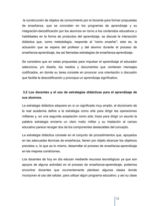 la construcción de objetos de conocimiento por el docente para formar propuestas
de enseñanza, que se concretan en los programas de aprendizaje y su
integración-decodificación por los alumnos en torno a los contenidos educativos y
habilidades en la forma de productos del aprendizaje, se discute la interacción
didáctica que, como metodología, responde al “como enseñar”; esto es, la
actuación que se espera del profesor y del alumno durante el proceso de
enseñanza-aprendizaje, las así llamadas estrategias de enseñanza-aprendizaje.

Se considera que en estas propuestas para impulsar el aprendizaje el educador
selecciona, y/o diseña, los medios y documentos que contienen mensajes
codificados, en donde su tarea consiste en provocar una orientación o discusión
que facilite la descodificación y provoque un aprendizaje significativo.



3.2 Los docentes y el uso de estrategias didácticas para el aprendizaje de
sus alumnos.

La estrategia didáctica adquiere en si un significado muy amplio, el diccionario de
la real academia define a la estrategia como arte para dirigir las operaciones
militares y, en una segunda aceptación como arte, traza para dirigir un asunto la
palabra estrategia encierra un claro matiz militar y su traslación al campo
educativo parece recoger dos de los componentes destacables del concepto.

La estrategia didáctica consiste en el conjunto de procedimientos que, apoyados
en las adecuadas técnicas de enseñanza, tienen por objeto alcanzar los objetivos
previstos o, lo que es lo mismo, desarrollar el proceso de enseñanza-aprendizaje
en las mejores condiciones.

Los docentes de hoy en día educan mediante recursos tecnológicos ya que son
apoyos de alguna actividad en el proceso de enseñanza-aprendizaje, podemos
encontrar docentes que ocurrentemente plantean algunas clases donde
incorporan el uso del celular, para utilizar algún programa educativo, y así su clase




                                                                      11
 