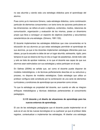 no sea aburrida y siendo esta una estrategia didáctica para el aprendizaje del
alumno.

Pues como ya lo menciona Gimeno, cada estrategia didáctica, como combinación
particular de elementos componentes o en tanto toma de opciones particulares en
las dimensiones- se refiere al autor a objetivos, contenidos, medios, relaciones de
comunicación, organización y evaluación de los mismos, posee un dinamismo
propio que lleva a conseguir un espectro de objetivos (explícitos y secundarios)
característicos de una estrategia. (Gimeno, 1981:130).

El docente implementara las estrategias didácticas que crea convenientes en la
educación de sus alumnos ya que estas estrategias permitirán el aprendizaje de
sus alumnos, ya que si los docentes implementan estrategias diferentes para sus
clases, ya que la escuela no debe de ser un lugar aburrido, estresante, rígido, pero
tampoco lo que se observa de hoy en día un lugar de pasatiempo, donde todo vale
y solo se trata de aprobar materias, si no que el docente sea capaz de que sus
alumnos sean estimulados con sus estrategias y estos participen en el aula.

En Salinas (2004b) se señala que, así como el docente puede disponer de
modelos metodológicos, o de técnicas perfectamente descritas en su estructura y
proceso, no dispone de modelos estratégicos. Cada estrategia que utiliza un
profesor configura está constituida por la combinación de una serie de elementos
curriculares y condiciones de aprendizaje que se presentan como únicas.

Ya que la estrategia es propiedad del docente, aun cuando en ella se integran
enfoques metodológicos y técnicas didácticas pertenecientes al conocimiento
pedagógico.

          3.3 El docente y el diseño de situaciones de aprendizaje para los
              nuevos entornos de aprendizaje.

El uso de las estrategias pedagógicas que el docente puede implementar en el
aula es el uso de las nuevas tecnologías en su quehacer ya que el profesor debe
registrar, contextualizar e implementar las estrategias. Al diseñar una estrategia




                                                                    12
 