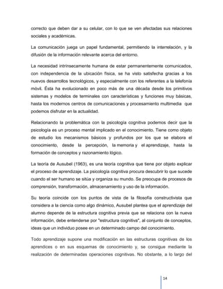 correcto que deben dar a su celular, con lo que se ven afectadas sus relaciones
sociales y académicas.

La comunicación juega un papel fundamental, permitiendo la interrelación, y la
difusión de la información relevante acerca del entorno.

La necesidad intrínsecamente humana de estar permanentemente comunicados,
con independencia de la ubicación física, se ha visto satisfecha gracias a los
nuevos desarrollos tecnológicos, y especialmente con los referentes a la telefonía
móvil. Ésta ha evolucionado en poco más de una década desde los primitivos
sistemas y modelos de terminales con características y funciones muy básicas,
hasta los modernos centros de comunicaciones y procesamiento multimedia que
podemos disfrutar en la actualidad.

Relacionando la problemática con la psicología cognitiva podemos decir que la
psicología es un proceso mental implicado en el conocimiento. Tiene como objeto
de estudio los mecanismos básicos y profundos por los que se elabora el
conocimiento, desde la percepción, la memoria y el aprendizaje, hasta la
formación de conceptos y razonamiento lógico.

La teoría de Ausubel (1963), es una teoría cognitiva que tiene por objeto explicar
el proceso de aprendizaje. La psicología cognitiva procura descubrir lo que sucede
cuando el ser humano se sitúa y organiza su mundo. Se preocupa de procesos de
comprensión, transformación, almacenamiento y uso de la información.

Su teoría coincide con los puntos de vista de la filosofía constructivista que
considera a la ciencia como algo dinámico, Ausubel plantea que el aprendizaje del
alumno depende de la estructura cognitiva previa que se relaciona con la nueva
información, debe entenderse por "estructura cognitiva", al conjunto de conceptos,
ideas que un individuo posee en un determinado campo del conocimiento.

Todo aprendizaje supone una modificación en las estructuras cognitivas de los
aprendices o en sus esquemas de conocimiento y, se consigue mediante la
realización de determinadas operaciones cognitivas. No obstante, a lo largo del




                                                                   14
 