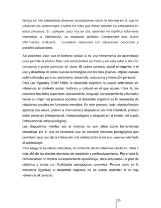 tiempo se han presentado diversas concepciones sobre la manera en la que se
producen los aprendizajes y sobre los roles que deben adoptar los estudiantes en
estos procesos. En cualquier caso hoy en día, aprender no significa solamente
memorizar la información, es necesario también: Comprender esta nueva
información, analizarla,     considerar relaciones con situaciones conocidas y
posibles aplicaciones.

Así podemos decir que el teléfono celular si es una herramienta de aprendizaje
pues permite al alumno traer una computadora en mano y así este estar al día con
conceptos y poder participar en clase. El nuevo contexto social emergente, y el
uso y desarrollo de estas nuevas tecnologías por los más jóvenes, implica nuevas
potencialidades para su crecimiento, desarrollo, autonomía y formación personal.
Para Lev Vygotsky (1987,1988), el desarrollo cognitivo no puede entenderse sin
referencia al contexto social, histórico y cultural en el que ocurre. Para él, los
procesos mentales superiores (pensamiento, lenguaje, comportamiento voluntario)
tienen su origen en procesos sociales; el desarrollo cognitivo es la conversión de
relaciones sociales en funciones mentales. En este proceso, toda relación/función
aparece dos veces, primero a nivel social y después en un nivel individual, primero
entre personas (interpersonal, interpsicológico) y después en el interior del sujeto
(intrapersonal, intrapsicológico).
Los dispositivos móviles por sí mismos no son útiles como herramientas
educativas por lo que es necesario que se estudien maneras pedagógicas que
permitan hacer uso de la interacción y la colaboración entre sus usuarios orientada
al aprendizaje.
Para asegurar la validez educativa, el contenido de los teléfonos celulares debe ir
más allá de los simples ejercicios de repetición y perfeccionamiento. Por sí sola la
comunicación no implica necesariamente aprendizaje, debe articularse un plan de
objetivos y tareas con finalidades pedagógicas concretas. Porque como ya lo
menciona Vygotsky el desarrollo cognitivo no se puede entender si no hay
referencia al contexto.




                                                                    15
 