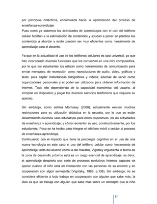 por principios didácticos, encaminada hacía la optimización del proceso de
enseñanza-aprendizaje
Pues como ya sabemos las actividades de aprendizajes con el uso del teléfono
celular facilitan a la estimulación de contenidos y ayudan a poner en práctica los
contenidos a abordar y están pueden ser muy eficientes como herramienta de
aprendizaje para el docente.

Ya que en la actualidad el uso de los teléfonos celulares es casi universal, ya que
han incorporado diversas funciones que los convierten en una mini computadora,
por lo que los estudiantes los utilizan como herramientas de comunicación para
enviar mensajes; de recreación como reproductores de audio, video, gráficos y
texto; para captar instantáneas fotográficas y videos; además de servir como
organizadores personales y el poder ser utilizados para obtener información de
Internet. Todo ello dependiendo de la capacidad económica del usuario, al
comprar un dispositivo y pagar los diversos servicios telefónicos que requiere su
aparato.

Sin embargo, como señala Morrissey (2008), actualmente existen muchas
restricciones para su utilización didáctica en la escuela, por lo que se están
desarrollando diversos usos educativos para estos dispositivos, en las actividades
de enseñanza y aprendizaje, y cómo reorientar su uso, constructivamente, por los
estudiantes. Poco se ha hecho para integrar el teléfono móvil o celular al proceso
de enseñanza-aprendizaje.
Continuando con el impacto que tiene la psicología cognitiva en el uso de una
nueva tecnología en este caso el uso del teléfono celular como herramienta de
aprendizaje tanto del alumno como la del maestro, Vigotsky argumenta la teoría de
la zona de desarrollo próximo esta es un rasgo esencial de aprendizaje; es decir,
el aprendizaje despierta una serie de procesos evolutivos internos capaces de
operar cuando el niño está en interacción con las personas de su entorno y en
cooperación con algún semejante.”(Vigotsky, 1988, p.138). Sin embargo, no se
considera eficiente a todo trabajo en cooperación con alguien que sabe más; la
idea es que se trabaje con alguien que sabe más sobre un concepto que el niño



                                                                    17
 