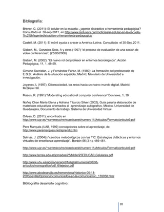 Bibliografía:
Brener, G. (2011): El celular en la escuela: ¿agente distractivo o herramienta pedagógica?
Consultado el 30-sep-2011, en http://www.redusers.com/noticias/el-celular-en-la-escuela-
%c2%bfagentedistractivo-o-herramienta-pedagogica/

Castell, M. (2011): El móvil ayuda a crecer a América Latina. Consultado el 30-Sep.2011.

Gisbert, M., Gonzales Soto, A y otros (1997) “el proceso de evaluación de una sesión de
video conferencias”, (25/06/2006)

Gisbert, M. (2002): “El nuevo rol del profesor en entornos tecnológicos”, Acción
Pedagógica, 11, 1, 48-59.

Gimeno Sacristán, J. y Fernández Pérez, M. (1980): La formación del profesorado de
E.G.B.: Análisis de la situación española, Madrid, Ministerio de Universidad e
investigación.

Joyanes, L (1997): Cibersociedad, los retos hacia un nuevo mundo digital, Madrid,
McGraw Hill.

Mason, R. (1991) “Moderating educational computer conference” Dosnews, 1, 19

Núñez Chan María Elena y Adriana Tiburcio Silver (2002), Guía para la elaboración de
materiales educativos orientados al aprendizaje autogestivo, México, Universidad de
Guadalajara, Documento de trabajo, Sistema de Universidad Virtual

Orlean, D. (2011): encontrado en
http://www.ugr.es/~sevimeco/revistaeticanet/numero11/Articulos/Formato/articulo9.pdf

Pere Marqués (UAB, 1999) concepciones sobre el aprendizaje, de
http://www.peremarques.net/aprendiz.htm

Salinas, J. (2004b) “cambios metodológicos con las TIC. Estrategias didácticas y entornos
virtuales de enseñanza-aprendizaje”. Bordón 56 (3-4): 469-481.

http://www.ugr.es/~sevimeco/revistaeticanet/numero11/Articulos/Formato/articulo9.pdf

http://www.terras.edu.ar/jornadas/25/biblio/25EDUCAR-Celulares.pdf

http://www.uhu.es/agora/version01/digital/numeros/06/06-
articulos/monografico/pdf_6/tejedor.pdf

http://www.abcdesevilla.es/hemeroteca/historico-05-11-
2003/sevilla/Opinion/incomunicados-en-la-comunicacion_176058.html

Bibliografía desarrollo cognitivo:




                                                                           20
 
