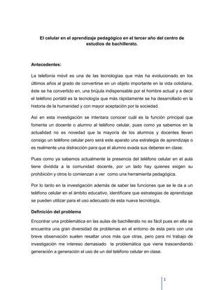 El celular en el aprendizaje pedagógico en el tercer año del centro de
                           estudios de bachillerato.



Antecedentes:

La telefonía móvil es una de las tecnologías que más ha evolucionado en los
últimos años al grado de convertirse en un objeto importante en la vida cotidiana,
éste se ha convertido en, una brújula indispensable por el hombre actual y a decir
el teléfono portátil es la tecnología que más rápidamente se ha desarrollado en la
historia de la humanidad y con mayor aceptación por la sociedad.

Así en esta investigación se intentara conocer cuál es la función principal que
fomenta un docente o alumno al teléfono celular, pues como ya sabemos en la
actualidad no es novedad que la mayoría de los alumnos y docentes lleven
consigo un teléfono celular pero será este aparato una estrategia de aprendizaje o
es realmente una distracción para que el alumno evada sus deberes en clase.

Pues como ya sabemos actualmente la presencia del teléfono celular en el aula
tiene dividida a la comunidad docente, por un lado hay quienes exigen su
prohibición y otros lo comienzan a ver como una herramienta pedagógica.

Por lo tanto en la investigación además de saber las funciones que se le da a un
teléfono celular en el ámbito educativo, identificare que estrategias de aprendizaje
se pueden utilizar para el uso adecuado de esta nueva tecnología.

Definición del problema

Encontrar una problemática en las aulas de bachillerato no es fácil pues en ella se
encuentra una gran diversidad de problemas en el entorno de esta pero con una
breve observación suelen resaltar unos más que otras, pero para mi trabajo de
investigación me intereso demasiado la problemática que viene trascendiendo
generación a generación el uso de un del teléfono celular en clase.




                                                                      1
 