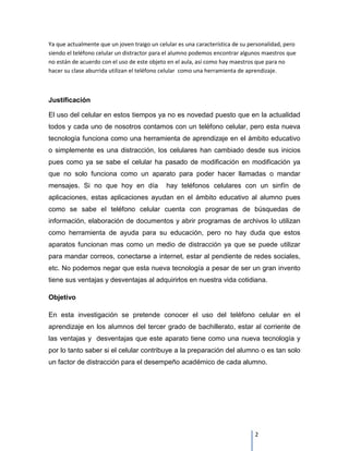 Ya que actualmente que un joven traigo un celular es una característica de su personalidad, pero
siendo el teléfono celular un distractor para el alumno podemos encontrar algunos maestros que
no están de acuerdo con el uso de este objeto en el aula, así como hay maestros que para no
hacer su clase aburrida utilizan el teléfono celular como una herramienta de aprendizaje.



Justificación

El uso del celular en estos tiempos ya no es novedad puesto que en la actualidad
todos y cada uno de nosotros contamos con un teléfono celular, pero esta nueva
tecnología funciona como una herramienta de aprendizaje en el ámbito educativo
o simplemente es una distracción, los celulares han cambiado desde sus inicios
pues como ya se sabe el celular ha pasado de modificación en modificación ya
que no solo funciona como un aparato para poder hacer llamadas o mandar
mensajes. Si no que hoy en día               hay teléfonos celulares con un sinfín de
aplicaciones, estas aplicaciones ayudan en el ámbito educativo al alumno pues
como se sabe el teléfono celular cuenta con programas de búsquedas de
información, elaboración de documentos y abrir programas de archivos lo utilizan
como herramienta de ayuda para su educación, pero no hay duda que estos
aparatos funcionan mas como un medio de distracción ya que se puede utilizar
para mandar correos, conectarse a internet, estar al pendiente de redes sociales,
etc. No podemos negar que esta nueva tecnología a pesar de ser un gran invento
tiene sus ventajas y desventajas al adquirirlos en nuestra vida cotidiana.

Objetivo

En esta investigación se pretende conocer el uso del teléfono celular en el
aprendizaje en los alumnos del tercer grado de bachillerato, estar al corriente de
las ventajas y desventajas que este aparato tiene como una nueva tecnología y
por lo tanto saber si el celular contribuye a la preparación del alumno o es tan solo
un factor de distracción para el desempeño académico de cada alumno.




                                                                                2
 