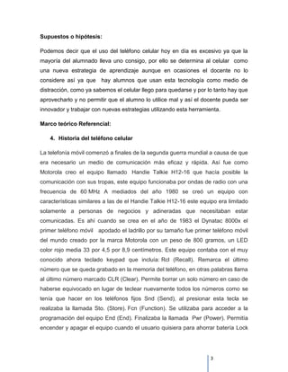 Supuestos o hipótesis:

Podemos decir que el uso del teléfono celular hoy en día es excesivo ya que la
mayoría del alumnado lleva uno consigo, por ello se determina al celular como
una nueva estrategia de aprendizaje aunque en ocasiones el docente no lo
considere así ya que hay alumnos que usan esta tecnología como medio de
distracción, como ya sabemos el celular llego para quedarse y por lo tanto hay que
aprovecharlo y no permitir que el alumno lo utilice mal y así el docente pueda ser
innovador y trabajar con nuevas estrategias utilizando esta herramienta.

Marco teórico Referencial:

    4. Historia del teléfono celular

La telefonía móvil comenzó a finales de la segunda guerra mundial a causa de que
era necesario un medio de comunicación más eficaz y rápida. Así fue como
Motorola creo el equipo llamado Handie Talkie H12-16 que hacía posible la
comunicación con sus tropas, este equipo funcionaba por ondas de radio con una
frecuencia de 60 MHz A mediados del año 1980 se creó un equipo con
características similares a las de el Handie Talkie H12-16 este equipo era limitado
solamente a personas de negocios y adineradas que necesitaban estar
comunicadas. Es ahí cuando se crea en el año de 1983 el Dynatac 8000x el
primer teléfono móvil apodado el ladrillo por su tamaño fue primer teléfono móvil
del mundo creado por la marca Motorola con un peso de 800 gramos, un LED
color rojo media 33 por 4,5 por 8,9 centímetros. Este equipo contaba con el muy
conocido ahora teclado keypad que incluía: Rcl (Recall). Remarca el último
número que se queda grabado en la memoria del teléfono, en otras palabras llama
al último número marcado CLR (Clear). Permite borrar un solo número en caso de
haberse equivocado en lugar de teclear nuevamente todos los números como se
tenía que hacer en los teléfonos fijos Snd (Send), al presionar esta tecla se
realizaba la llamada Sto. (Store). Fcn (Function). Se utilizaba para acceder a la
programación del equipo End (End). Finalizaba la llamada Pwr (Power). Permitía
encender y apagar el equipo cuando el usuario quisiera para ahorrar batería Lock




                                                                    3
 
