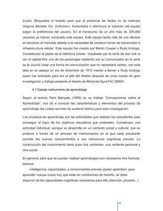 (Lock). Bloqueaba el teclado para que al presionar las teclas no se realizara
ninguna llamada Vol. (Volumen). Aumentaba o disminuía el volumen del equipo
según la preferencia del usuario. En el transcurso de un año más de 300,000
usuarios ya habían comprado este equipo. Este equipo tardo más de una década
en lanzarse al mercado debido a la necesidad de construir torres de transmisión e
infraestructura celular. Este equipo fue creado por Martin Cooper y Rudy Krolopp.
Considerado el padre de la telefonía celular, impulsado por la serie de star trek al
ver al capital Kirk uno de los personajes hablando por su comunicador en la serie
se le ocurrió crear una forma de comunicación que no necesitara cables, con esta
idea en la cabeza un día de diciembre de 1972 mando a llamar a Rudy Krolopp
quien fue reclutado para ser el jefe del diseño después de unos meses de gran
investigación y trabajo presento el diseño de Motorola DynaTAC 8000X.

       4.1 Celular instrumento de aprendizaje

Según el teórico Pere Marqués (1999) en su trabajo “Concepciones sobre el
Aprendizaje”, nos da a conocer las características y elementos del proceso de
aprendizaje las cuales servirán de sustento teórico para esta investigación:

Los procesos de aprendizaje son las actividades que realizan los estudiantes para
conseguir el logro de los objetivos educativos que pretenden. Constituyen una
actividad individual, aunque se desarrolla en un contexto social y cultural, que se
produce a través de un proceso de interiorización en el que cada estudiante
concilia los nuevos conocimientos a sus estructuras cognitivas previas. La
construcción del conocimiento tiene pues dos vertientes: una vertiente personal y
otra social.

En general, para que se puedan realizar aprendizajes son necesarios tres factores
básicos:
    - Inteligencia, capacidades, y conocimientos previos (poder aprender): para
aprender nuevas cosas hay que estar en condiciones de hacerlo, se debe
disponer de las capacidades cognitivas necesarias para ello (atención, proceso...)




                                                                     4
 