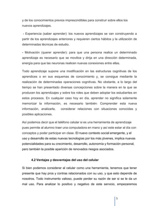 y de los conocimientos previos imprescindibles para construir sobre ellos los
nuevos aprendizajes.

- Experiencia (saber aprender): los nuevos aprendizajes se van construyendo a
partir de los aprendizajes anteriores y requieren ciertos hábitos y la utilización de
determinadas técnicas de estudio.

- Motivación (querer aprender): para que una persona realice un determinado
aprendizaje es necesario que se movilice y dirija en una dirección determinada,
energía para que las neuronas realicen nuevas conexiones entre ellas.

Todo aprendizaje supone una modificación en las estructuras cognitivas de los
aprendices o en sus esquemas de conocimiento y, se consigue mediante la
realización de determinadas operaciones cognitivas. No obstante, a lo largo del
tiempo se han presentado diversas concepciones sobre la manera en la que se
producen los aprendizajes y sobre los roles que deben adoptar los estudiantes en
estos procesos. En cualquier caso hoy en día, aprender no significa solamente
memorizar la información, es necesario también: Comprender esta nueva
información, analizarla,    considerar relaciones con situaciones conocidas y
posibles aplicaciones.

Así podemos decir que el teléfono celular si es una herramienta de aprendizaje
pues permite al alumno traer una computadora en mano y así este estar al día con
conceptos y poder participar en clase. El nuevo contexto social emergente, y el
uso y desarrollo de estas nuevas tecnologías por los más jóvenes, implica nuevas
potencialidades para su crecimiento, desarrollo, autonomía y formación personal,
pero también la posible aparición de renovados riesgos asociados.


      4.2 Ventajas y desventajas del uso del celular

Si bien podemos considerar al celular como una herramienta, tenemos que tener
presente que hay pros y contras relacionados con su uso, y que esto depende de
nosotros. Todo instrumento valioso, puede perder su razón de ser si se le da un
mal uso. Para analizar lo positivo y negativo de este servicio, empezaremos



                                                                     5
 