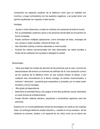 nombrando los aspectos positivos de la telefonía móvil (que en realidad son
 muchos), y luego contrastarlos con los aspectos negativos, y así poder tener una
 opinión equilibrada con respecto a este asunto.

 Ventajas:

   Ayuda a cortar distancias y a estar en contacto con personas de todo el mundo
   Por su portabilidad, podemos ubicar a las personas donde ellas se encuentren en
   forma inmediata.
   Puedo combinar múltiples aplicaciones, como mensajes de texto, mensajes de
   voz, acceso a redes sociales, cámara de fotos, etc.
   Han difundido noticias y hechos relevantes a nivel mundial
   Cuando los medios convencionales han sido silenciados, las redes sociales a
   través de los celulares han ayudado a despejar la verdad.




Desventajas:

   Hace que bajen los niveles de atención de las personas que lo usan, al punto de
   desconectarse del entorno al momento de disfrutar de él. Una sensación común
   de los usuarios de la telefonía móvil, es que cuando olvidan el celular, o por
   cualquier otra circunstancia no lo llevan consigo, se sienten incomunicados, e
   inclusive " desnudos”, causando gran expectativa y ansiedad, por no saber quién
   los llama o envía mensajes.
   Alto grado de dependencia
   Desmotiva la actividad física y los juegos al aire libre pudiendo causar desinterés
   en otras formas de entretenimiento.
   Puede difundir material obsceno, perjudicial o comentarios agresivos para las
   personas.

 Estamos en un mundo globalizado donde las tecnologías son parte ya de nuestras
 vidas, sin embargo debemos prestar atención y cautela en el uso excesivo de los
 celulares en jóvenes, adultos y en especial de los niños como ya se dieron las




                                                                      6
 