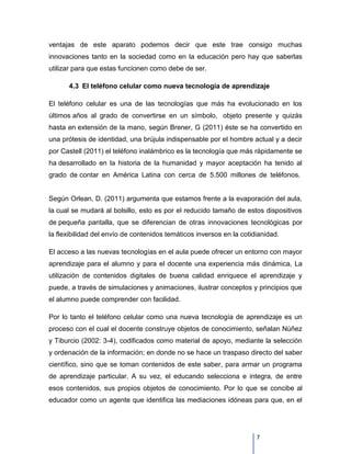 ventajas de este aparato podemos decir que este trae consigo muchas
innovaciones tanto en la sociedad como en la educación pero hay que saberlas
utilizar para que estas funcionen como debe de ser.

      4.3 El teléfono celular como nueva tecnología de aprendizaje

El teléfono celular es una de las tecnologías que más ha evolucionado en los
últimos años al grado de convertirse en un símbolo, objeto presente y quizás
hasta en extensión de la mano, según Brener, G (2011) éste se ha convertido en
una prótesis de identidad, una brújula indispensable por el hombre actual y a decir
por Castell (2011) el teléfono inalámbrico es la tecnología que más rápidamente se
ha desarrollado en la historia de la humanidad y mayor aceptación ha tenido al
grado de contar en América Latina con cerca de 5.500 millones de teléfonos.


Según Orlean, D. (2011) argumenta que estamos frente a la evaporación del aula,
la cual se mudará al bolsillo, esto es por el reducido tamaño de estos dispositivos
de pequeña pantalla, que se diferencian de otras innovaciones tecnológicas por
la flexibilidad del envío de contenidos temáticos inversos en la cotidianidad.

El acceso a las nuevas tecnologías en el aula puede ofrecer un entorno con mayor
aprendizaje para el alumno y para el docente una experiencia más dinámica, La
utilización de contenidos digitales de buena calidad enriquece el aprendizaje y
puede, a través de simulaciones y animaciones, ilustrar conceptos y principios que
el alumno puede comprender con facilidad.

Por lo tanto el teléfono celular como una nueva tecnología de aprendizaje es un
proceso con el cual el docente construye objetos de conocimiento, señalan Núñez
y Tiburcio (2002: 3-4), codificados como material de apoyo, mediante la selección
y ordenación de la información; en donde no se hace un traspaso directo del saber
científico, sino que se toman contenidos de este saber, para armar un programa
de aprendizaje particular. A su vez, el educando selecciona e integra, de entre
esos contenidos, sus propios objetos de conocimiento. Por lo que se concibe al
educador como un agente que identifica las mediaciones idóneas para que, en el




                                                                      7
 