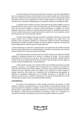 2
La primera fuente es primaria ya que pertenece a la época. Es de tipo jurídico debido a
que es una agrupación de leyes, también podría social ya que el pueblo se ve involucrado al
igual que la economía de éste. El autor de éstas leyes es Francisco Franco Bahamonde, caudillo
de España mientras que su destinatario es todo el pueblo español. La finalidad de éste es
informar de las nuevas leyes establecidas por el movimiento nacional el 17 de Mayo de 1958.
La segunda fuente también es primaria. Ésta fuente de tipo político debido a que es la
proclamación de la nueva corona a favor del Príncipe Don Juan Carlos de Borbón y Borbón. El
autor de esta fuente también es Francisco Franco Bahamonde. Va dirigido a las Cortes
Españolas al igual que a todos los residentes del pueblo español. La finalidad de este texto es
informar a todas las personas la nueva proclamación y sucesión de la corona española a manos
del Príncipe Don Juan Carlos de Borbón y Borbón.
El primer texto establece como idea principal la autoridad, la libertad y el servicio del
estado nacional hacia el pueblo español. Como su consiguiente una unidad firme y de
grandeza. Como secundarias establecerá las instituciones públicas de forma representativa,
participación del pueblo mediante entidades de carácter orgánico al igual que el derecho de
justicia independiente, educación general y seguridad social.
La idea principal que se extrae de la segunda fuente es la proposición del Caudillo de España
Francisco Franco Bahamonde a las Cortes Españolas y al pueblo, al príncipe Don Juan Carlos de
Borbón y Borbón como sucesor de la jefatura de Estado.
Como idea secundaria, el artículo sexto de la Ley de Sucesión en la Jefatura de Estado
establece la inmediata provisión de un sucesor a la jefatura de Estado. Por otra parte,la
transmisión de la Corona que han de hacer Don Juan Carlos de Borbón y Borbón según el
artículo 11 de la Ley Fundamental del 26 de julio de 1947, todo ello según el orden regular de
sucesión, todo esto estableciendo un orden jerárquico.
Ambas fuentes se sitúan en el contexto histórico de la dictadura franquista en España
posterior a la guerra civil española. Como consecuencia de la dictadura se produjo una
evolución política dentro de la propia dictadura, económica y social. Aparte de ello también se
encontró una gran oposición contra este régimen. Esta evolución en ambos ámbitos se
produjo durante los años 1959 con el ambicioso Plan de Estabilización persiguiendo los
objetivos de estabilidad, flexibilización de la actividad económica y la liberación de las
relaciones económicas con el exterior y finalizaría con la muerte del Generalísimo en el año
1975 pasando la sucesión a Don Juan Carlos de Borbón y Borbón
(1)TECNÓCRATAS
Se conocen como tecnócratas a todos aquellos funcionarios que ejercen un cargo
público en virtud de su preparación técnica. Franco, debido a la necesidad de reformas en la
economía permitió la entrada en su gobierno en 1957, de un grupo de tecnócrata de Opus Dei
quienes dieron un giro definitivo a la política económica con el Plan de Estabilización de 1959.
Sus objetivos a medio término eran liberalizar la economía y acabar con la autarquía y la
intervención del estado. Esta política hizo que muchos españoles emigraran al exterior.
 