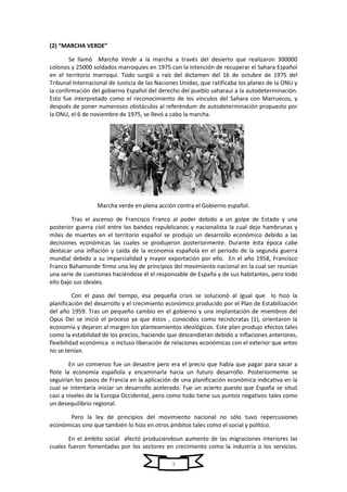 3
(2) “MARCHA VERDE”
Se llamó Marcha Verde a la marcha a través del desierto que realizaron 300000
colonos y 25000 soldados marroquíes en 1975 con la intención de recuperar el Sahara Español
en el territorio marroquí. Todo surgió a raíz del dictamen del 16 de octubre de 1975 del
Tribunal Internacional de Justicia de las Naciones Unidas, que ratificaba los planes de la ONU y
la confirmación del gobierno Español del derecho del pueblo saharaui a la autodeterminación.
Esto fue interpretado como el reconocimiento de los vínculos del Sahara con Marruecos, y
después de poner numerosos obstáculos al referéndum de autodeterminación propuesto por
la ONU, el 6 de noviembre de 1975, se llevó a cabo la marcha.
Marcha verde en plena acción contra el Gobierno español.
Tras el ascenso de Francisco Franco al poder debido a un golpe de Estado y una
posterior guerra civil entre los bandos republicanos y nacionalista la cual dejo hambrunas y
miles de muertes en el territorio español se produjo un desarrollo económico debido a las
decisiones económicas las cuales se produjeron posteriormente. Durante ésta época cabe
destacar una inflación y caída de la economía española en el periodo de la segunda guerra
mundial debido a su imparcialidad y mayor exportación por ello. En el año 1958, Francisco
Franco Bahamonde firmo una ley de principios del movimiento nacional en la cual ser reunían
una serie de cuestiones haciéndose él el responsable de España y de sus habitantes, pero todo
ello bajo sus ideales.
Con el paso del tiempo, esa pequeña crisis se solucionó al igual que lo hizo la
planificación del desarrollo y el crecimiento económico producido por el Plan de Estabilización
del año 1959. Tras un pequeño cambio en el gobierno y una implantación de miembros del
Opus Dei se inició el proceso ya que éstos , conocidos como tecnócratas (1), orientaron la
economía y dejaron al margen los planteamientos ideológicos. Este plan produjo efectos tales
como la estabilidad de los precios, haciendo que descendieran debido a inflaciones anteriores,
flexibilidad económica o incluso liberación de relaciones económicas con el exterior que antes
no se tenían.
En un comienzo fue un desastre pero era el precio que había que pagar para sacar a
flote la economía española y encaminarla hacia un futuro desarrollo. Posteriormente se
seguirían los pasos de Francia en la aplicación de una planificación económica indicativa en la
cual se intentaría iniciar un desarrollo acelerado. Fue un acierto puesto que España se situó
casi a niveles de la Europa Occidental, pero como todo tiene sus puntos negativos tales como
un desequilibrio regional.
Pero la ley de principios del movimiento nacional no sólo tuvo repercusiones
económicas sino que también lo hizo en otros ámbitos tales como el social y político.
En el ámbito social afectó produciendoun aumento de las migraciones interiores las
cuales fueron fomentadas por los sectores en crecimiento como la industria o los servicios.
 