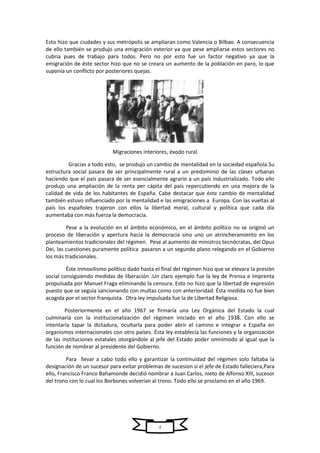 4
Esto hizo que ciudades y sus metrópolis se ampliaran como Valencia o Bilbao. A consecuencia
de ello también se produjo una emigración exterior ya que pese ampliarse estos sectores no
cubría pues de trabajo para todos. Pero no por esto fue un factor negativo ya que la
emigración de éste sector hizo que no se creara un aumento de la población en paro, lo que
suponía un conflicto por posteriores quejas.
Migraciones interiores, éxodo rural
Gracias a todo esto, se produjo un cambio de mentalidad en la sociedad española.Su
estructura social pasara de ser principalmente rural a un predominio de las clases urbanas
haciendo que el país pasara de ser esencialmente agrario a un país industrializado. Todo ello
produjo una ampliación de la renta per cápita del país repercutiendo en una mejora de la
calidad de vida de los habitantes de España. Cabe destacar que éste cambio de mentalidad
también estuvo influenciado por la mentalidad e las emigraciones a Europa. Con las vueltas al
país los españoles trajeron con ellos la libertad moral, cultural y política que cada día
aumentaba con más fuerza la democracia.
Pese a la evolución en el ámbito económico, en el ámbito político no se originó un
proceso de liberación y apertura hacia la democracia sino uno un atrincheramiento en los
planteamientos tradicionales del régimen. Pese al aumento de ministros tecnócratas, del Opus
Dei, las cuestiones puramente política pasaron a un segundo plano relegando en el Gobierno
los más tradicionales.
Éste inmovilismo político dado hasta el final del régimen hizo que se elevara la presión
social consiguiendo medidas de liberación .Un claro ejemplo fue la ley de Prensa e Imprenta
propulsada por Manuel Fraga eliminando la censura. Esto no hizo que la libertad de expresión
puesto que se seguía sancionando con multas como con anterioridad. Ésta medida no fue bien
acogida por el sector franquista. Otra ley impulsada fue la de Libertad Religiosa.
Posteriormente en el año 1967 se firmaría una Ley Orgánica del Estado la cual
culminaría con la institucionalización del régimen iniciado en el año 1938. Con ello se
intentaría tapar la dictadura, ocultarla para poder abrir el camino e integrar a España en
organismos internacionales con otro países. Ésta ley establecía las funciones y la organización
de las instituciones estatales otorgándole al jefe del Estado poder omnímodo al igual que la
función de nombrar al presidente del Gobierno.
Para llevar a cabo todo ello y garantizar la continuidad del régimen solo faltaba la
designación de un sucesor para evitar problemas de sucesion si el jefe de Estado falleciera,Para
ello, Francisco Franco Bahamonde decidió nombrar a Juan Carlos, nieto de Alfonso XIII, sucesor
del trono con lo cual los Borbones volverían al trono. Todo ello se proclamo en el año 1969.
 