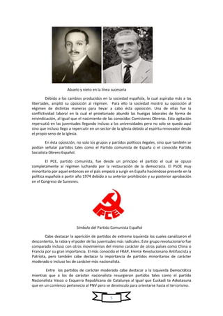 5
Abuelo y nieto en la línea sucesoria
Debido a los cambios producidos en la sociedad española, la cual aspiraba más a las
libertades, amplió su oposición al régimen. Para ello la sociedad mostró su oposición al
régimen de distintas maneras para llevar a cabo ésta oposición. Una de ellas fue la
conflictividad laboral en la cual el proletariado abundó las huelgas laborales de forma de
reivindicación, al igual que el nacimiento de las conocidas Comisiones Obreras. Esta agitación
repercutió en las juventudes llegando incluso a las universidades pero no solo se quedo aquí
sino que incluso llego a repercutir en un sector de la iglesia debido al espíritu renovador desde
el propio seno de la Iglesia.
En ésta oposición, no solo los grupos y partidos políticos ilegales, sino que también se
podían señalar partidos tales como el Partido comunista de España o el conocido Partido
Socialista Obrero Español.
El PCE, partido comunista, fue desde un principio el partido el cual se opuso
completamente al régimen luchando por la restauración de la democracia. El PSOE muy
minoritario por aquel entonces en el país empezó a surgir en España haciéndose presente en la
política española a partir año 1974 debido a su anterior prohibición y su posterior aprobación
en el Congreso de Suresnes.
Símbolo del Partido Comunista Español
Cabe destacar la aparición de partidos de extrema izquierda los cuales canalizaron el
descontento, la rabia y el poder de las juventudes más radicales. Este grupo revolucionario fue
comparado incluso con otros movimientos del mismo carácter de otros países como China o
Francia por su gran importancia. El más conocido el FRAP, Frente Revolucionario Antifascista y
Patriota, pero también cabe destacar la importancia de partidos minoritarios de carácter
moderado o incluso los de carácter más nacionalista.
Entre los partidos de carácter moderado cabe destacar a la Izquierda Democrática
mientras que a los de carácter nacionalista resurgieron partidos tales como el partido
Nacionalista Vasco o Esquerra Republicana de Catalunya al igual que Euskadi ta Askatasuna
que en un comienzo pertenecio al PNV pero se desvinculo para orientarse hacia el terrorismo.
 