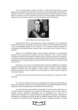 6
Pese a la proclamación sucesoria de 1969, en el año 1973 Franco forma un nuevo
gobierno el es presedido por Carrero Blanco el cual seis meses después fallecería mediante un
atentado de ETA. Fue un golpe duro para el franquismo puesto que Carrero apoyo a Franco
desde sus comienzo, con esto la dictadura cada vez se veía más en peligro. A partir de aquí, el
régimen entro en crisis pese a colocar un nuevo presidente, Carlos Arias Navarro.
Carrero Blanco, mano derecha de Franco
Posteriormente hubo un gran golpe para el apoyo nacionalista y fue la decaída de
enfermedad de Franco y la iniciativa comunista para integrar las fuerzas de izquierdas. Debido
a ello la inestabilidad política iba en aumento y a la creciente protesta ciudadana le
acompañaba una brutalidad policial y represión que lo único que hacía era enfurecer más aun
al pueblo.
Aparte de la inestabilidad política interna también observamos unas dificultades
exteriores. Nos encontramos que España es la última dictadura en pie en toda la Europa
occidental, las sentencias de muerte eran válidas cosa que a los ojos europeos no eran buenas,
la cuestión del Sáhara enfrentándose a España la Marcha Verde (2) que terminó siendo una
pérdida de terrenos a España, al igual que anteriormente había ocurrido con el desastre del 98
y el de Annual
Entramos en una nueva crisis económica,1973, la cual gira alrededor de la subida de
los precios del petróleo que unida a todos los factores anteriores marcó el final de la etapa de
expansión económica que está viéndose en toda Europa. A España le afecto también
gravemente puesto que toda la emigración volvió causando una mayor inflación al igual que
un aumento del paro .
Con todo esto terminaría además del expansionismo económico , al igual que política
franquista.
En conclusión, podemos observar que verdaderamente la etapa que refleja todos los
valores que se querían instaurar en un sistema democrática es la segunda Republica la cual fue
propuesta e instaurada seguidamente a la dictadura de Primo de Rivera
Las características de este período son equivalentes a las del Sistema Liberal, pero no
se puede afirmar que liberalismo sea sinónimo de democracia, ya que en esta última se
producen mejoras legislativas demandadas por los trabajadores por medio de las
organizaciones sindicales y los partidos políticos de ideologías de izquierdas y republicanos,
aprobadas por el Parlamento. Así pues, durante la República podemos decir que la soberanía
es popular y los electores estarán integrados por toda la ciudadanía, hombres y mujeres
 