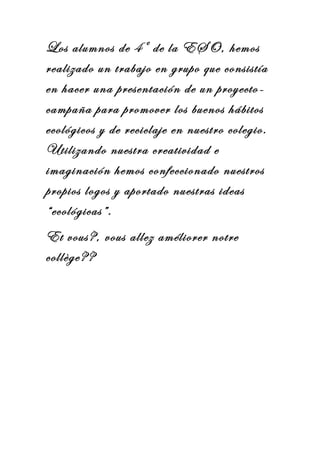 Los alumnos de 4º de la ESO, hemos
realizado un trabajo en grupo que consistía
en hacer una presentación de un proyecto-
campaña para promover los buenos hábitos
ecológicos y de reciclaje en nuestro colegio.
Utilizando nuestra creatividad e
imaginación hemos confeccionado nuestros
propios logos y aportado nuestras ideas
“ecológicas”.
Et vous?, vous allez améliorer notre
collège??
 
