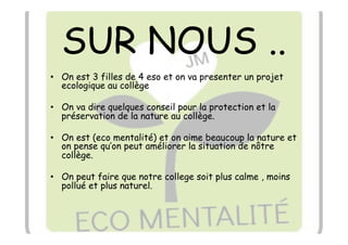 SUR NOUS ..
•  On est 3 filles de 4 eso et on va presenter un projet
   ecologique au collège

•  On va dire quelques conseil pour la protection et la
   préservation de la nature au collège.

•  On est (eco mentalité) et on aime beaucoup la nature et
   on pense qu’on peut améliorer la situation de nôtre
   collège.

•  On peut faire que notre college soit plus calme , moins
   pollué et plus naturel.
 