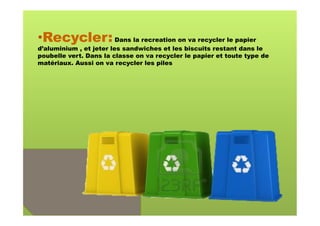 • Recycler: Dans la recreation on va recycler le papier
d’aluminium , et jeter les sandwiches et les biscuits restant dans le
poubelle vert. Dans la classe on va recycler le papier et toute type de
matériaux. Aussi on va recycler les piles
 