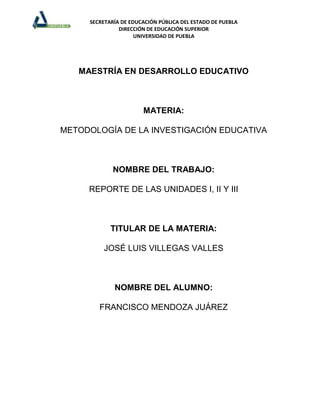 SECRETARÍA DE EDUCACIÓN PÚBLICA DEL ESTADO DE PUEBLA
               DIRECCIÓN DE EDUCACIÓN SUPERIOR
                     UNIVERSIDAD DE PUEBLA




   MAESTRÍA EN DESARROLLO EDUCATIVO



                       MATERIA:

METODOLOGÍA DE LA INVESTIGACIÓN EDUCATIVA



             NOMBRE DEL TRABAJO:

     REPORTE DE LAS UNIDADES I, II Y III



            TITULAR DE LA MATERIA:

         JOSÉ LUIS VILLEGAS VALLES



             NOMBRE DEL ALUMNO:

        FRANCISCO MENDOZA JUÁREZ
 