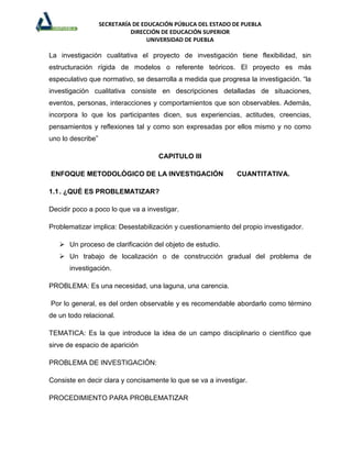 SECRETARÍA DE EDUCACIÓN PÚBLICA DEL ESTADO DE PUEBLA
                             DIRECCIÓN DE EDUCACIÓN SUPERIOR
                                   UNIVERSIDAD DE PUEBLA

La investigación cualitativa el proyecto de investigación tiene flexibilidad, sin
estructuración rígida de modelos o referente teóricos. El proyecto es más
especulativo que normativo, se desarrolla a medida que progresa la investigación. “la
investigación cualitativa consiste en descripciones detalladas de situaciones,
eventos, personas, interacciones y comportamientos que son observables. Además,
incorpora lo que los participantes dicen, sus experiencias, actitudes, creencias,
pensamientos y reflexiones tal y como son expresadas por ellos mismo y no como
uno lo describe”

                                      CAPITULO III

ENFOQUE METODOLÓGICO DE LA INVESTIGACIÓN                       CUANTITATIVA.

1.1 . ¿QUÉ ES PROBLEMATIZAR?

Decidir poco a poco lo que va a investigar.

Problematizar implica: Desestabilización y cuestionamiento del propio investigador.

    Un proceso de clarificación del objeto de estudio.
    Un trabajo de localización o de construcción gradual del problema de
      investigación.

PROBLEMA: Es una necesidad, una laguna, una carencia.

Por lo general, es del orden observable y es recomendable abordarlo como término
de un todo relacional.

TEMATICA: Es la que introduce la idea de un campo disciplinario o científico que
sirve de espacio de aparición

PROBLEMA DE INVESTIGACIÓN:

Consiste en decir clara y concisamente lo que se va a investigar.

PROCEDIMIENTO PARA PROBLEMATIZAR
 