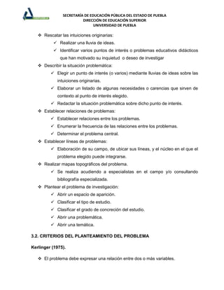 SECRETARÍA DE EDUCACIÓN PÚBLICA DEL ESTADO DE PUEBLA
                          DIRECCIÓN DE EDUCACIÓN SUPERIOR
                                UNIVERSIDAD DE PUEBLA

    Rescatar las intuiciones originarias:
            Realizar una lluvia de ideas.
            Identificar varios puntos de interés o problemas educativos didácticos
              que han motivado su inquietud o deseo de investigar
    Describir la situación problemática:
          Elegir un punto de interés (o varios) mediante lluvias de ideas sobre las
             intuiciones originarias.
          Elaborar un listado de algunas necesidades o carencias que sirven de
             contexto al punto de interés elegido.
          Redactar la situación problemática sobre dicho punto de interés.
    Establecer relaciones de problemas:
          Establecer relaciones entre los problemas.
          Enumerar la frecuencia de las relaciones entre los problemas.
          Determinar el problema central.
    Establecer líneas de problemas:
          Elaboración de su campo, de ubicar sus líneas, y el núcleo en el que el
             problema elegido puede integrarse.
    Realizar mapas topográficos del problema.
          Se realiza acudiendo a especialistas en el campo y/o consultando
             bibliografía especializada.
    Plantear el problema de investigación:
          Abrir un espacio de aparición.
          Clasificar el tipo de estudio.
          Clasificar el grado de concreción del estudio.
          Abrir una problemática.
          Abrir una temática.

3.2. CRITERIOS DEL PLANTEAMIENTO DEL PROBLEMA

Kerlinger (1975).

    El problema debe expresar una relación entre dos o más variables.
 