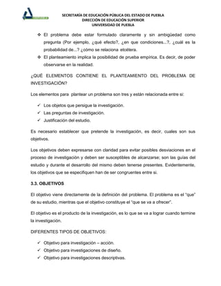 SECRETARÍA DE EDUCACIÓN PÚBLICA DEL ESTADO DE PUEBLA
                              DIRECCIÓN DE EDUCACIÓN SUPERIOR
                                    UNIVERSIDAD DE PUEBLA

    El problema debe estar formulado claramente y sin ambigüedad como
       pregunta (Por ejemplo, ¿qué efecto?, ¿en que condiciones...?, ¿cuál es la
       probabilidad de...? ¿cómo se relaciona etcétera.
    El planteamiento implica la posibilidad de prueba empírica. Es decir, de poder
       observarse en la realidad.

¿QUÉ ELEMENTOS CONTIENE EL PLANTEAMIENTO DEL PROBLEMA DE
INVESTIGACIÓN?

Los elementos para plantear un problema son tres y están relacionada entre si:

    Los objetos que persigue la investigación.
    Las preguntas de investigación.
    Justificación del estudio.

Es necesario establecer que pretende la investigación, es decir, cuales son sus
objetivos.

Los objetivos deben expresarse con claridad para evitar posibles desviaciones en el
proceso de investigación y deben ser susceptibles de alcanzarse; son las guías del
estudio y durante el desarrollo del mismo deben tenerse presentes. Evidentemente,
los objetivos que se especifiquen han de ser congruentes entre si.

3.3. OBJETIVOS

El objetivo viene directamente de la definición del problema. El problema es el “que”
de su estudio, mientras que el objetivo constituye el “que se va a ofrecer”.

El objetivo es el producto de la investigación, es lo que se va a lograr cuando termine
la investigación.

DIFERENTES TIPOS DE OBJETIVOS:

    Objetivo para investigación – acción.
    Objetivo para investigaciones de diseño.
    Objetivo para investigaciones descriptivas.
 