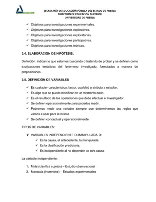 SECRETARÍA DE EDUCACIÓN PÚBLICA DEL ESTADO DE PUEBLA
                           DIRECCIÓN DE EDUCACIÓN SUPERIOR
                                 UNIVERSIDAD DE PUEBLA

    Objetivos para investigaciones experimentales.
    Objetivos para investigaciones explicativas.
    Objetivos para investigaciones exploratorias.
    Objetivos para investigaciones participativas.
    Objetivos para investigaciones teóricas.

3.4. ELABORACIÓN DE HIPÓTESIS.

Definición: indican lo que estamos buscando o tratando de probar y se definen como
explicaciones tentativas del fenómeno investigado, formuladas a manera de
proposiciones.

3.5. DEFINICIÓN DE VARIABLES

    Es cualquier característica, factor, cualidad o atributo a estudiar.
    Es algo que se puede modificar en un momento dado.
    Es el resultado de las operaciones que debe efectuar el investigador.
    Se definen operacionalmente para poderlas medir.
    Podremos medir una variable siempre que determinemos las reglas que
      vamos a usar para la misma.
    Se definen conceptual y operacionalmente

TIPOS DE VARIABLES:

    VARIABLES INDEPENDIENTE O MANIPULADA X:
           Es la causa, el antecedente, la manipulada.
           Es la clasificación predictoria.
           Es independiente al no depender de otra causa

La variable independiente:

   1. Mide (clasifica sujetos) – Estudio observacional
   2. Manipula (interviene) – Estudios experimentales
 
