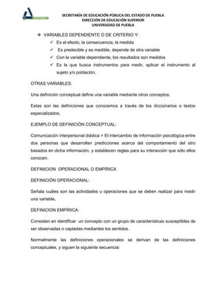 SECRETARÍA DE EDUCACIÓN PÚBLICA DEL ESTADO DE PUEBLA
                            DIRECCIÓN DE EDUCACIÓN SUPERIOR
                                  UNIVERSIDAD DE PUEBLA

    VARIABLES DEPENDIENTE O DE CRITERIO Y:
            Es el efecto, la consecuencia, la medida
            Es predecible y es medible, depende de otra variable
            Con la variable dependiente, los resultados son medidos
            Es la que busca instrumentos para medir, aplicar el instrumento al
                sujeto y/o población.

OTRAS VARIABLES:

Una definición conceptual define una variable mediante otros conceptos.

Estas son las definiciones que conocemos a través de los diccionarios o textos
especializados.

EJEMPLO DE DEFINICIÓN CONCEPTUAL:

Comunicación interpersonal diádica = El intercambio de información psicológica entre
dos personas que desarrollan predicciones acerca del comportamiento del otro
basados en dicha información, y establecen reglas para su interacción que sólo ellos
conocen.

DEFINICION OPERACIONAL O EMPÍRICA

DEFINICIÓN OPERACIONAL:

Señala cuáles son las actividades u operaciones que se deben realizar para medir
una variable.

DEFINICION EMPÍRICA:

Consisten en identificar un concepto con un grupo de características susceptibles de
ser observadas o captadas mediantes los sentidos.

Normalmente las definiciones operacionales se derivan de las definiciones
conceptuales, y siguen la siguiente secuencia:
 