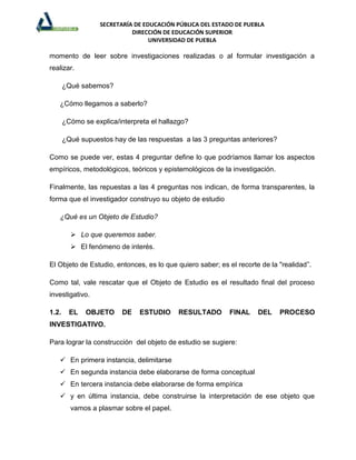 SECRETARÍA DE EDUCACIÓN PÚBLICA DEL ESTADO DE PUEBLA
                             DIRECCIÓN DE EDUCACIÓN SUPERIOR
                                   UNIVERSIDAD DE PUEBLA

momento de leer sobre investigaciones realizadas o al formular investigación a
realizar.

       ¿Qué sabemos?

   ¿Cómo llegamos a saberlo?

       ¿Cómo se explica/interpreta el hallazgo?

       ¿Qué supuestos hay de las respuestas a las 3 preguntas anteriores?

Como se puede ver, estas 4 preguntar define lo que podríamos llamar los aspectos
empíricos, metodológicos, teóricos y epistemológicos de la investigación.

Finalmente, las repuestas a las 4 preguntas nos indican, de forma transparentes, la
forma que el investigador construyo su objeto de estudio

   ¿Qué es un Objeto de Estudio?

          Lo que queremos saber.
          El fenómeno de interés.

El Objeto de Estudio, entonces, es lo que quiero saber; es el recorte de la "realidad”.

Como tal, vale rescatar que el Objeto de Estudio es el resultado final del proceso
investigativo.

1.2.     EL   OBJETO      DE   ESTUDIO     RESULTADO        FINAL    DEL    PROCESO
INVESTIGATIVO.

Para lograr la construcción del objeto de estudio se sugiere:

    En primera instancia, delimitarse
    En segunda instancia debe elaborarse de forma conceptual
    En tercera instancia debe elaborarse de forma empírica
    y en última instancia, debe construirse la interpretación de ese objeto que
         vamos a plasmar sobre el papel.
 