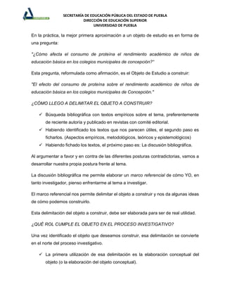 SECRETARÍA DE EDUCACIÓN PÚBLICA DEL ESTADO DE PUEBLA
                          DIRECCIÓN DE EDUCACIÓN SUPERIOR
                                UNIVERSIDAD DE PUEBLA

En la práctica, la mejor primera aproximación a un objeto de estudio es en forma de
una pregunta:

"¿Cómo afecta el consumo de proteína el rendimiento académico de niños de
educación básica en los colegios municipales de concepción?“

Esta pregunta, reformulada como afirmación, es el Objeto de Estudio a construir:

"El efecto del consumo de proteína sobre el rendimiento académico de niños de
educación básica en los colegios municipales de Concepción."

¿CÓMO LLEGO A DELIMITAR EL OBJETO A CONSTRUIR?

     Búsqueda bibliográfica con textos empíricos sobre el tema, preferentemente
       de reciente autoría y publicado en revistas con comité editorial.
     Habiendo identificado los textos que nos parecen útiles, el segundo paso es
       ficharlos. (Aspectos empíricos, metodológicos, teóricos y epistemológicos)
     Habiendo fichado los textos, el próximo paso es: La discusión bibliográfica.

Al argumentar a favor y en contra de las diferentes posturas contradictorias, vamos a
desarrollar nuestra propia postura frente al tema.

La discusión bibliográfica me permite elaborar un marco referencial de cómo YO, en
tanto investigador, pienso enfrentarme al tema a investigar.

El marco referencial nos permite delimitar el objeto a construir y nos da algunas ideas
de cómo podemos construirlo.

Esta delimitación del objeto a construir, debe ser elaborada para ser de real utilidad.

¿QUÉ ROL CUMPLE EL OBJETO EN EL PROCESO INVESTIGATIVO?

Una vez identificado el objeto que deseamos construir, esa delimitación se convierte
en el norte del proceso investigativo.

     La primera utilización de esa delimitación es la elaboración conceptual del
       objeto (o la elaboración del objeto conceptual).
 